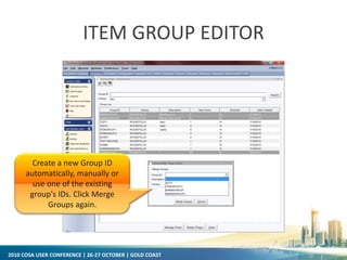 2010 COSA USER CONFERENCE | 26-27 OCTOBER | GOLD COAST
ITEM GROUP EDITOR
Create a new Group ID
automatically, manually or
use one of the existing
group's IDs. Click Merge
Groups again.
 