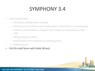 2010 COSA USER CONFERENCE | 26-27 OCTOBER | GOLD COAST
SYMPHONY 3.4
• Item Group Editor
– IGE allows editing items in batch.
– Edit items on the fly (as an unsaved set) or edit items in a saved group
– Archive current (before changes) item values for restoring at a later
date
– Merge groups of items
– Add/remove items to/from an existing group
– Delete groups
• Pull On-shelf Items with Holds Wizard
 