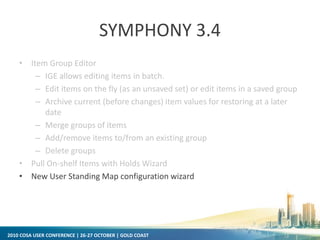 2010 COSA USER CONFERENCE | 26-27 OCTOBER | GOLD COAST
SYMPHONY 3.4
• Item Group Editor
– IGE allows editing items in batch.
– Edit items on the fly (as an unsaved set) or edit items in a saved group
– Archive current (before changes) item values for restoring at a later
date
– Merge groups of items
– Add/remove items to/from an existing group
– Delete groups
• Pull On-shelf Items with Holds Wizard
• New User Standing Map configuration wizard
 