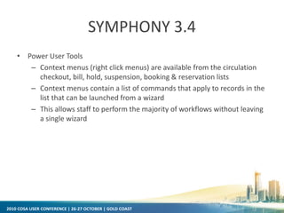 2010 COSA USER CONFERENCE | 26-27 OCTOBER | GOLD COAST
SYMPHONY 3.4
• Power User Tools
– Context menus (right click menus) are available from the circulation
checkout, bill, hold, suspension, booking & reservation lists
– Context menus contain a list of commands that apply to records in the
list that can be launched from a wizard
– This allows staff to perform the majority of workflows without leaving
a single wizard
 