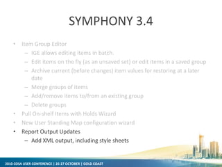 2010 COSA USER CONFERENCE | 26-27 OCTOBER | GOLD COAST
SYMPHONY 3.4
• Item Group Editor
– IGE allows editing items in batch.
– Edit items on the fly (as an unsaved set) or edit items in a saved group
– Archive current (before changes) item values for restoring at a later
date
– Merge groups of items
– Add/remove items to/from an existing group
– Delete groups
• Pull On-shelf Items with Holds Wizard
• New User Standing Map configuration wizard
• Report Output Updates
– Add XML output, including style sheets
 