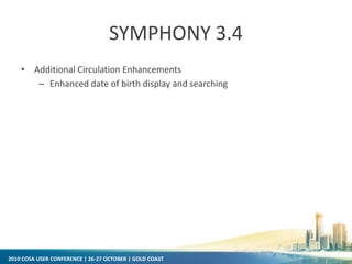 2010 COSA USER CONFERENCE | 26-27 OCTOBER | GOLD COAST
SYMPHONY 3.4
• Additional Circulation Enhancements
– Enhanced date of birth display and searching
 