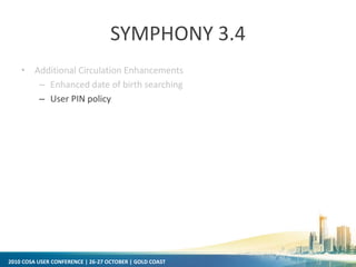 2010 COSA USER CONFERENCE | 26-27 OCTOBER | GOLD COAST
SYMPHONY 3.4
• Additional Circulation Enhancements
– Enhanced date of birth searching
– User PIN policy
 