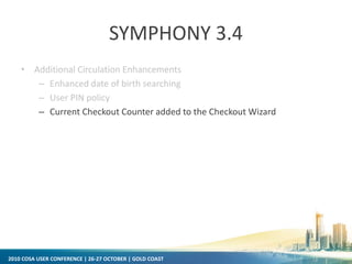 2010 COSA USER CONFERENCE | 26-27 OCTOBER | GOLD COAST
SYMPHONY 3.4
• Additional Circulation Enhancements
– Enhanced date of birth searching
– User PIN policy
– Current Checkout Counter added to the Checkout Wizard
 