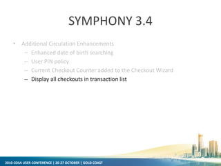 2010 COSA USER CONFERENCE | 26-27 OCTOBER | GOLD COAST
SYMPHONY 3.4
• Additional Circulation Enhancements
– Enhanced date of birth searching
– User PIN policy
– Current Checkout Counter added to the Checkout Wizard
– Display all checkouts in transaction list
 