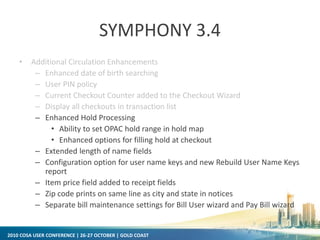 2010 COSA USER CONFERENCE | 26-27 OCTOBER | GOLD COAST
SYMPHONY 3.4
• Additional Circulation Enhancements
– Enhanced date of birth searching
– User PIN policy
– Current Checkout Counter added to the Checkout Wizard
– Display all checkouts in transaction list
– Enhanced Hold Processing
• Ability to set OPAC hold range in hold map
• Enhanced options for filling hold at checkout
– Extended length of name fields
– Configuration option for user name keys and new Rebuild User Name Keys
report
– Item price field added to receipt fields
– Zip code prints on same line as city and state in notices
– Separate bill maintenance settings for Bill User wizard and Pay Bill wizard
 