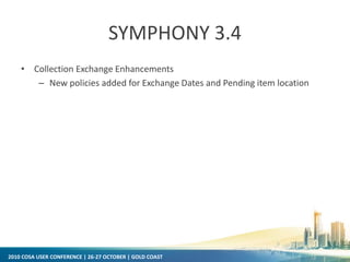 2010 COSA USER CONFERENCE | 26-27 OCTOBER | GOLD COAST
SYMPHONY 3.4
• Collection Exchange Enhancements
– New policies added for Exchange Dates and Pending item location
 