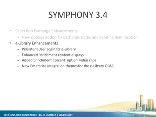 2010 COSA USER CONFERENCE | 26-27 OCTOBER | GOLD COAST
SYMPHONY 3.4
• Collection Exchange Enhancements
– New policies added for Exchange Dates and Pending item location
• e-Library Enhancements
– Persistent User Login for e-Library
– Enhanced Enrichment Content displays
– Added Enrichment Content option: video clips
– New Enterprise integration themes for the e-Library OPAC
 