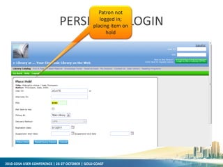 2010 COSA USER CONFERENCE | 26-27 OCTOBER | GOLD COAST
PERSISTENT LOGIN
Patron not
logged in;
placing item on
hold
 