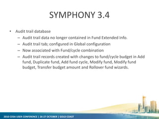 2010 COSA USER CONFERENCE | 26-27 OCTOBER | GOLD COAST
SYMPHONY 3.4
• Audit trail database
– Audit trail data no longer contained in Fund Extended Info.
– Audit trail tab; configured in Global configuration
– Now associated with Fund/cycle combination
– Audit trail records created with changes to fund/cycle budget in Add
fund, Duplicate fund, Add fund cycle, Modify fund, Modify fund
budget, Transfer budget amount and Rollover fund wizards.
 
