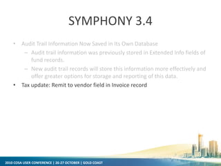 2010 COSA USER CONFERENCE | 26-27 OCTOBER | GOLD COAST
SYMPHONY 3.4
• Audit Trail Information Now Saved in Its Own Database
– Audit trail information was previously stored in Extended Info fields of
fund records.
– New audit trail records will store this information more effectively and
offer greater options for storage and reporting of this data.
• Tax update: Remit to vendor field in Invoice record
 
