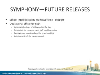 2010 COSA USER CONFERENCE | 26-27 OCTOBER | GOLD COAST
SYMPHONY—FUTURE RELEASES
• School Interoperability Framework (SIF) Support
• Operational Efficiency Pack
– Automatic backups of policy and config files
– Getcircinfo for customers and staff troubleshooting
– Remove user report updated for error handling
– Admin user tools for easier support
•Possibly delivered earlier to coincide with release of Horizon 7.5.1
 
