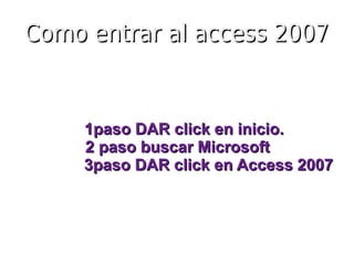 Como entrar al access 2007


     1paso DAR click en inicio.
     2 paso buscar Microsoft
     3paso DAR click en Access 2007
 