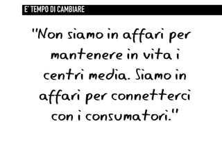 E’ TEMPO DI CAMBIARE


  “Non siamo in affari per
     mantenere in vita i
    centri media. Siamo in
    affari per connetterci
     con i consumatori.”
 