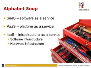 Alphabet Soup

 s   SaaS – software as a service

 s   PaaS – platform as a service

 s   IaaS – infrastructure as a service
       q    Software infrastructure
       q    Hardware infrastructure




11   Public Information               Copyright 2009 Archistry Limited. All Rights Reserved.
 