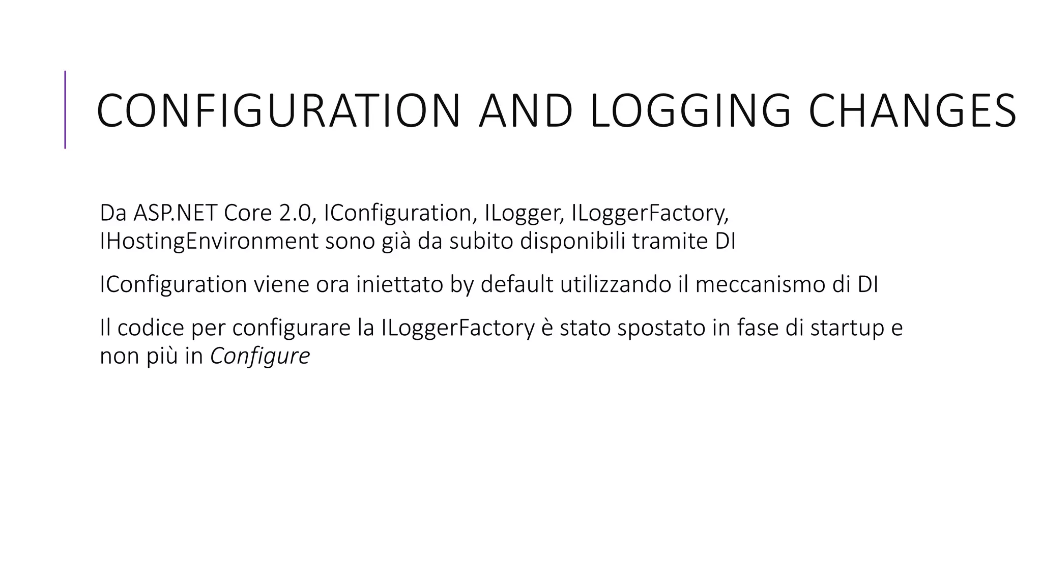 CONFIGURATION AND LOGGING CHANGES
Da ASP.NET Core 2.0, IConfiguration, ILogger, ILoggerFactory,
IHostingEnvironment sono già da subito disponibili tramite DI
IConfiguration viene ora iniettato by default utilizzando il meccanismo di DI
Il codice per configurare la ILoggerFactory è stato spostato in fase di startup e
non più in Configure
 
