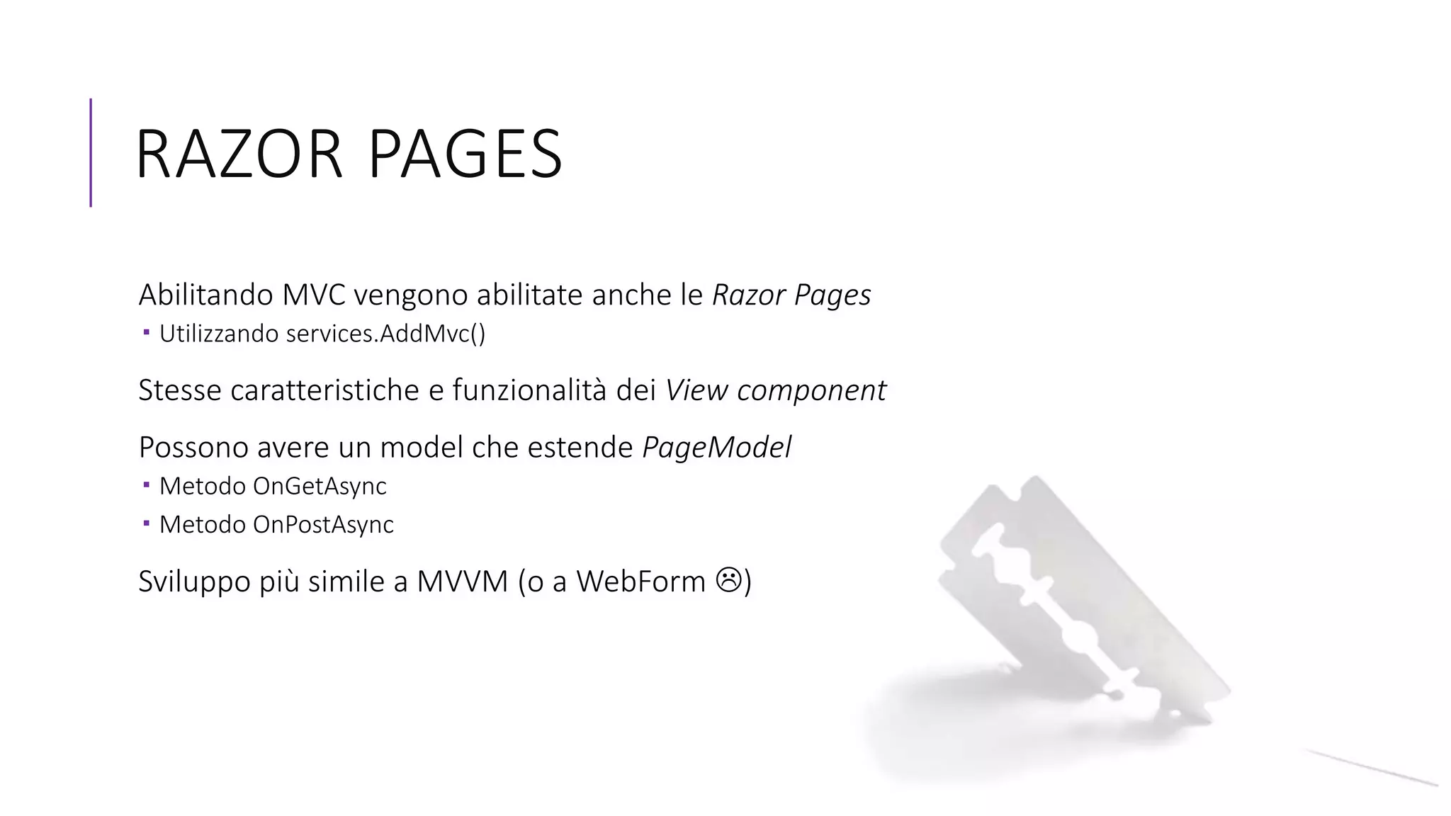 RAZOR PAGES
Abilitando MVC vengono abilitate anche le Razor Pages
 Utilizzando services.AddMvc()
Stesse caratteristiche e funzionalità dei View component
Possono avere un model che estende PageModel
 Metodo OnGetAsync
 Metodo OnPostAsync
Sviluppo più simile a MVVM (o a WebForm )
 