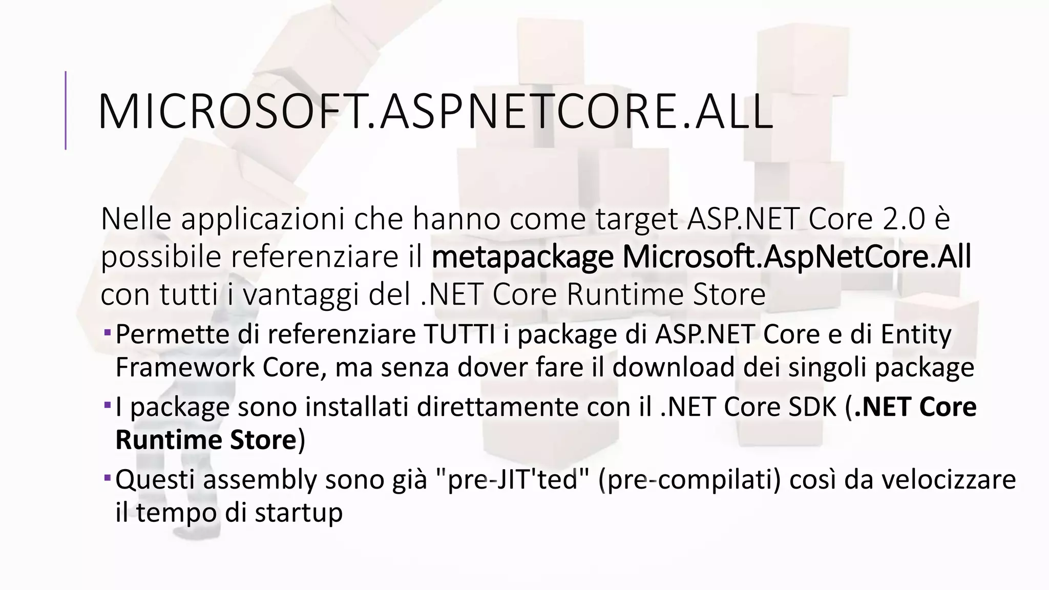 MICROSOFT.ASPNETCORE.ALL
Nelle applicazioni che hanno come target ASP.NET Core 2.0 è
possibile referenziare il metapackage Microsoft.AspNetCore.All
con tutti i vantaggi del .NET Core Runtime Store
Permette di referenziare TUTTI i package di ASP.NET Core e di Entity
Framework Core, ma senza dover fare il download dei singoli package
I package sono installati direttamente con il .NET Core SDK (.NET Core
Runtime Store)
Questi assembly sono già "pre-JIT'ted" (pre-compilati) così da velocizzare
il tempo di startup
 
