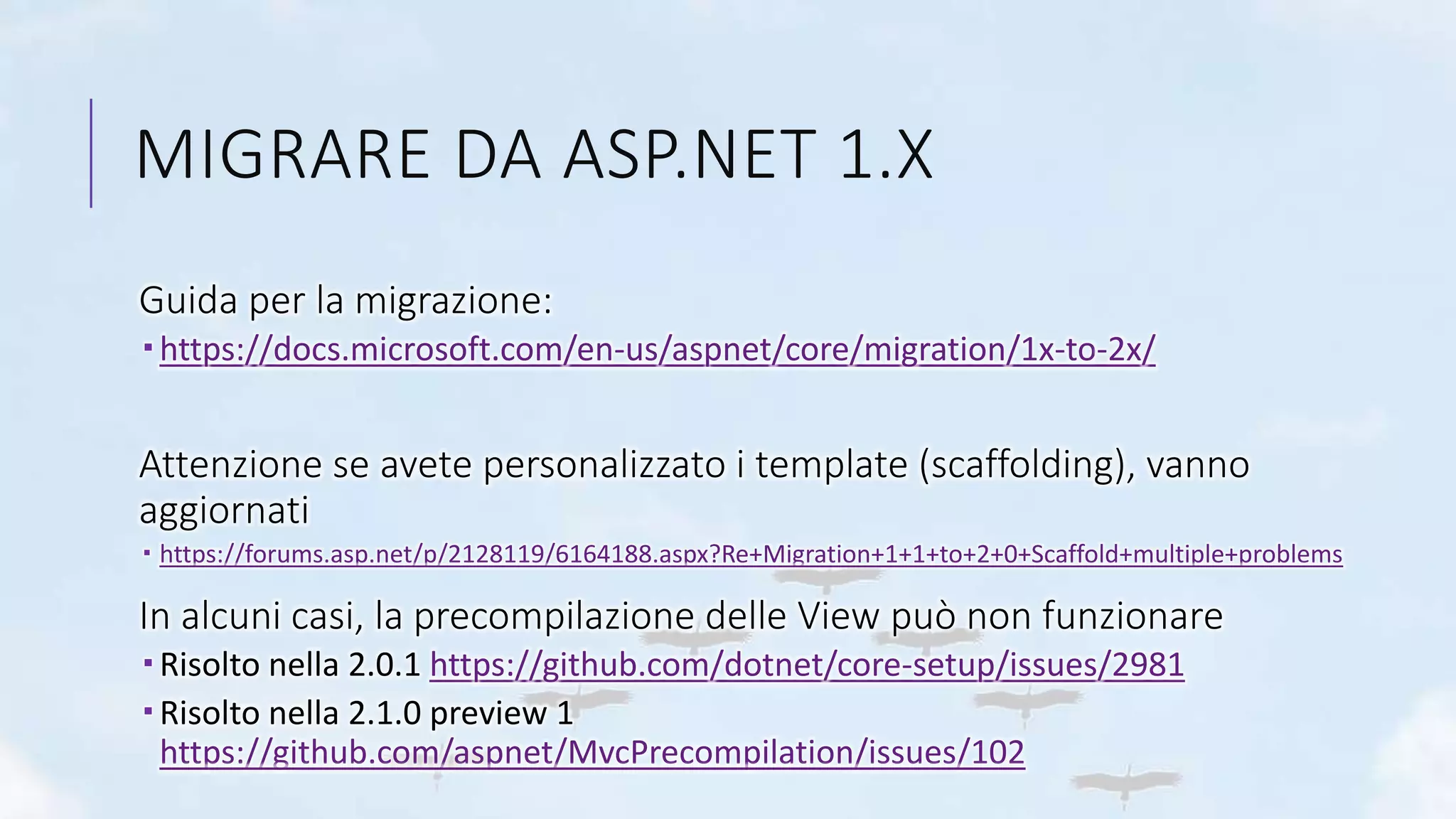 MIGRARE DA ASP.NET 1.X
Guida per la migrazione:
 https://docs.microsoft.com/en-us/aspnet/core/migration/1x-to-2x/
Attenzione se avete personalizzato i template (scaffolding), vanno
aggiornati
 https://forums.asp.net/p/2128119/6164188.aspx?Re+Migration+1+1+to+2+0+Scaffold+multiple+problems
In alcuni casi, la precompilazione delle View può non funzionare
 Risolto nella 2.0.1 https://github.com/dotnet/core-setup/issues/2981
 Risolto nella 2.1.0 preview 1
https://github.com/aspnet/MvcPrecompilation/issues/102
 