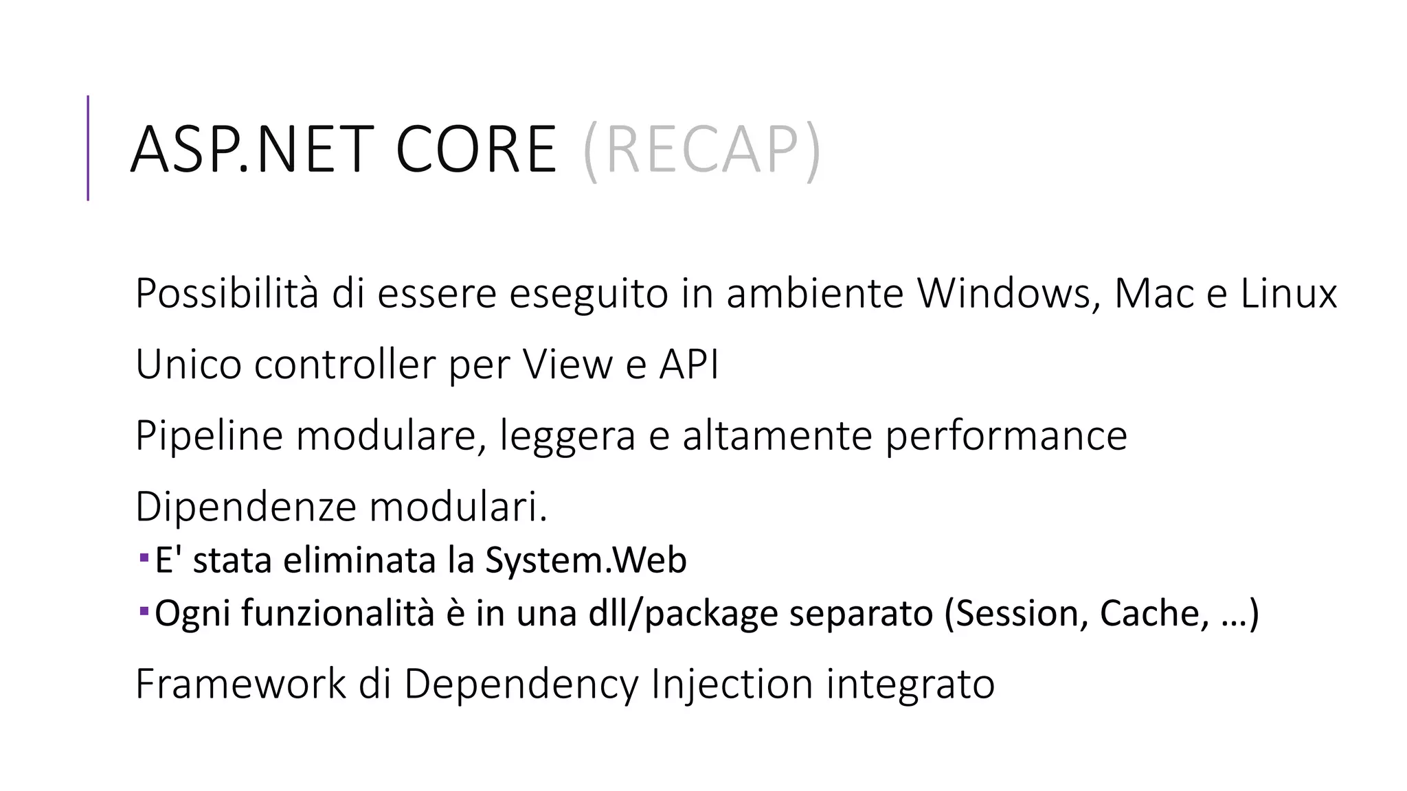 ASP.NET CORE (RECAP)
Possibilità di essere eseguito in ambiente Windows, Mac e Linux
Unico controller per View e API
Pipeline modulare, leggera e altamente performance
Dipendenze modulari.
E' stata eliminata la System.Web
Ogni funzionalità è in una dll/package separato (Session, Cache, …)
Framework di Dependency Injection integrato
 