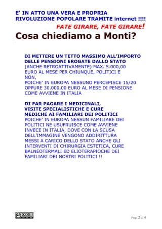 E' IN ATTO UNA VERA E PROPRIA
RIVOLUZIONE POPOLARE TRAMITE internet !!!!
                FATE GIRARE, FATE GIRARE!
Cosa chiediamo a Monti?
.




    DI METTERE UN TETTO MASSIMO ALL’IMPORTO
    DELLE PENSIONI EROGATE DALLO STATO
    (ANCHE RETROATTIVAMENTE) MAX. 5.000,00
    EURO AL MESE PER CHIUNQUE, POLITICI E
    NON,
    POICHE’ IN EUROPA NESSUNO PERCEPISCE 15/20
    OPPURE 30.000,00 EURO AL MESE DI PENSIONE
    COME AVVIENE IN ITALIA

    DI FAR PAGARE I MEDICINALI,
    VISITE SPECIALISTICHE E CURE
    MEDICHE AI FAMILIARI DEI POLITICI
    POICHE’ IN EUROPA NESSUN FAMILIARE DEI
    POLITICI NE USUFRUISCE COME AVVIENE
    INVECE IN ITALIA, DOVE CON LA SCUSA
    DELL’IMMAGINE VENGONO ADDIRITTURA
    MESSI A CARICO DELLO STATO ANCHE GLI
    INTERVENTI DI CHIRURGIA ESTETICA, CURE
    BALNEOTERMALI ED ELIOTERAPIOCHE DEI
    FAMILIARI DEI NOSTRI POLITICI !!




                                             Pag. 2 di 4
 