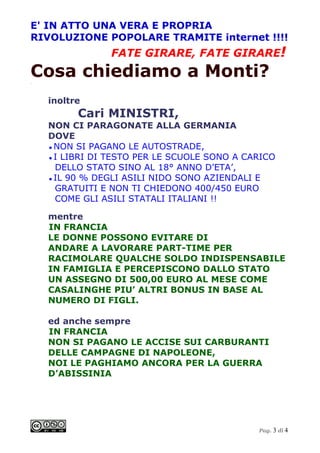 E' IN ATTO UNA VERA E PROPRIA
RIVOLUZIONE POPOLARE TRAMITE internet !!!!
                FATE GIRARE, FATE GIRARE!
Cosa chiediamo a Monti?
.




    inoltre
          Cari MINISTRI,
    NON CI PARAGONATE ALLA GERMANIA
    DOVE
    ● NON SI PAGANO LE AUTOSTRADE,
    ● I LIBRI DI TESTO PER LE SCUOLE SONO A CARICO
      DELLO STATO SINO AL 18° ANNO D’ETA’,
    ● IL 90 % DEGLI ASILI NIDO SONO AZIENDALI E
      GRATUITI E NON TI CHIEDONO 400/450 EURO
      COME GLI ASILI STATALI ITALIANI !!

    mentre
    IN FRANCIA
    LE DONNE POSSONO EVITARE DI
    ANDARE A LAVORARE PART-TIME PER
    RACIMOLARE QUALCHE SOLDO INDISPENSABILE
    IN FAMIGLIA E PERCEPISCONO DALLO STATO
    UN ASSEGNO DI 500,00 EURO AL MESE COME
    CASALINGHE PIU’ ALTRI BONUS IN BASE AL
    NUMERO DI FIGLI.

    ed anche sempre
    IN FRANCIA
    NON SI PAGANO LE ACCISE SUI CARBURANTI
    DELLE CAMPAGNE DI NAPOLEONE,
    NOI LE PAGHIAMO ANCORA PER LA GUERRA
    D’ABISSINIA




                                              Pag. 3 di 4
 