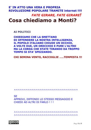 E' IN ATTO UNA VERA E PROPRIA
RIVOLUZIONE POPOLARE TRAMITE internet !!!!
                  FATE GIRARE, FATE GIRARE!
Cosa chiediamo a Monti?
.




    AI POLITICI

    CHIEDIAMO CHE LA SMETTANO
    DI OFFENDERE LA NOSTRA INTELLIGENZA,
    IL POPOLO ITALIANO CHIUDE UN OCCHIO,
    A VOLTE DUE, UN ORECCHIO E PURE L’ALTRO
    MA LA CORDA CHE STATE TIRANDO DA TROPPO
    TEMPO SI STA’ SPEZZANDO.

    CHI SEMINA VENTO, RACCOGLIE …..TEMPESTA !!!




    ^^^^^^^^^^^^^^^^^^^^^^^^^^^^^^^^

    SE
    APPROVI, DIFFONDI LO STESSO MESSAGGIO E
    CHIEDI AD ALTRI DI FARLO ! ! !



    ^^^^^^^^^^^^^^^^^^^^^^^^^^^^^^^^
    ^^^^^^^^^^^^^^^^^^^^^^^^^^^^^^^^


                                              Pag. 4 di 4
 