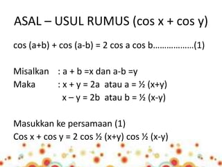 ASAL – USUL RUMUS (cos x + cos y) 
cos (a+b) + cos (a-b) = 2 cos a cos b………………(1) 
Misalkan : a + b =x dan a-b =y 
Maka : x + y = 2a atau a = ½ (x+y) 
x – y = 2b atau b = ½ (x-y) 
Masukkan ke persamaan (1) 
Cos x + cos y = 2 cos ½ (x+y) cos ½ (x-y) 
 