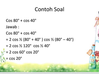 Contoh Soal 
Cos 80° + cos 40° 
Jawab : 
Cos 80° + cos 40° 
= 2 cos ½ (80° + 40° ) cos ½ (80° – 40°) 
= 2 cos ½ 120° cos ½ 40° 
= 2 cos 60° cos 20° 
= cos 20° 
 
