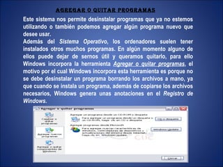 Este sistema nos permite desinstalar programas que ya no estemos utilizando o también podemos agregar algún programa nuevo que desee usar. Además del  Sistema Operativo , los ordenadores suelen tener instalados otros muchos programas. En algún momento alguno de ellos puede dejar de sernos útil y queramos quitarlo, para ello Windows incorpora la herramienta  Agregar o quitar programas , el motivo por el cual Windows incorpora esta herramienta es porque no se debe desinstalar un programa borrando los archivos a mano, ya que cuando se instala un programa, además de copiarse los archivos necesarios, Windows genera unas anotaciones en el  Registro de Windows . AGREGAR O QUITAR PROGRAMAS 