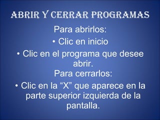 ABRIR Y CERRAR PROGRAMAS Para abrirlos: Clic en inicio Clic en el programa que desee abrir. Para cerrarlos: Clic en la “X” que aparece en la parte superior izquierda de la pantalla. 