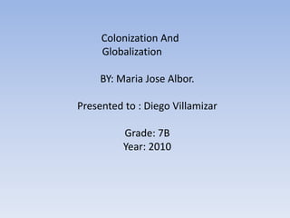            Colonization And      		Globalization BY: Maria Jose Albor. Presented to : Diego Villamizar Grade: 7B Year: 2010 