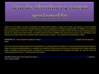 Uso de términos y nueva exploración“Existe una comunidad, una cultura compartida, de programadores expertos y magos de las redes, cuya historia se remonta décadas atrás a los tiempos de los primeros miniordenadores de tiempo compartido y los tempranos experimentos con ARPAnet. Los miembros de esta cultura crearon el término "hacker". Los hackers construyeron Internet. Los hackers hicieron de Unix el sistema operativo que es hoy día. Los hackers hacen andar Usenet. Los hackers hacen funcionar la WWW. Si eres parte de esta cultura, si has contribuido a ella y otras personas saben quién eres y te llaman hacker, entonces eres un hacker…” Eric  Raymond, How to become a hackerRAYMOND, Eric . How to become a hacker [en línea].<http://www.catb.org/~esr/faqs/hacker-howto.html> [citado el 31 de marzo de 2011]. “En el marco del ciberespacio, Internet se ha convertido en un sistema publico de enseñanza. A la luz de este herramienta, principiante y hackers interactúan estableciéndose así un proceso de enseñanza. Dicho proceso, comienza con el planteamiento de algún problema, luego se establece una posible solución, y finalmente se comunica públicamente los resultados del trabajo, de modo tal, que otros puedan aprender del mismo…” Mariela Escaño, Ética HackerESCAÑO, Mariela Alicia. Ética Hacker [en línea].< http://www.monografias.com/trabajos59/etica-hacker/etica-hacker.shtml > [citado el 31 de marzo de 2011]. MICROSIERVOS. Hacker!=Cracker [en línea].< http://www.microsiervos.com/archivo/internet/hacker-cracker.html> [citado el 31 de marzo de 2011]. BRUNVAND, Eric. A Little bit of Hacker history [en línea].< http://www.cs.utah.edu/~elb/folklore/afs-paper/node3.html [citado el 31 de marzo de 2011]. ALTONIVEL. Los 10 hackers más famosos del mundo [en línea].< http://www.altonivel.com.mx/los-10-hackers-mas-famosos-del-mundo.html> [citado el 31 de marzo de 2011]. LIZAMA, Jorge. Phreakers y Hackers: La apropiación social de la tecnología como una nueva matriz cultural [en línea].< http://www.monografias.com/trabajos32/phreakers-hackers-tecnologia-matriz-cultural/phreakers-hackers-tecnologia-matriz-cultural.shtml?monosearch > [citado el 31 de marzo de 2011]. 