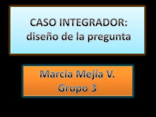 , CASO INTEGRADOR: diseño de la pregunta Marcia Mejía V. Grupo 3 