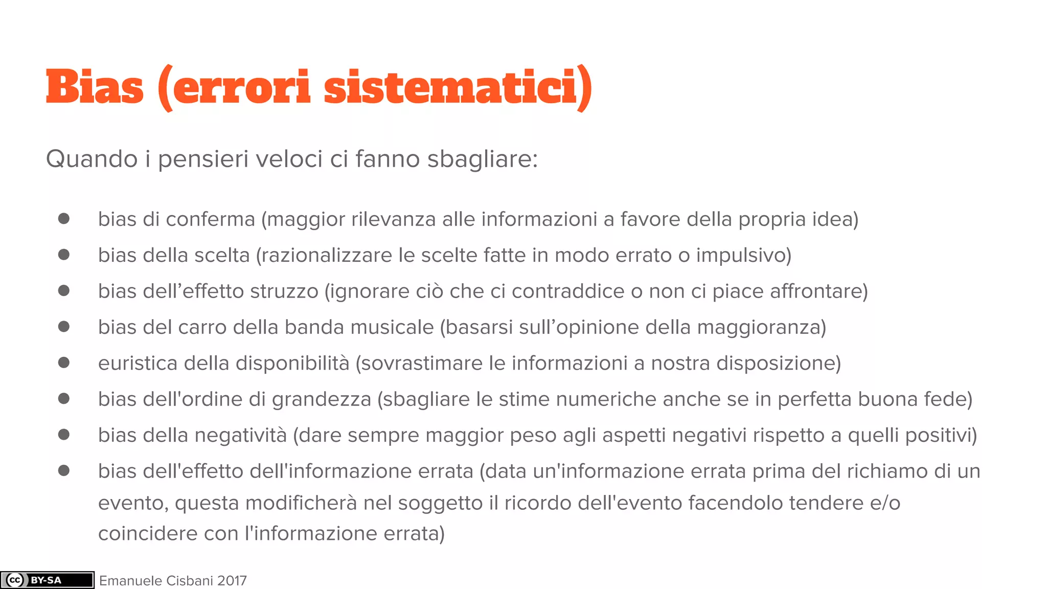 Bias (errori sistematici)
Quando i pensieri veloci ci fanno sbagliare:
● bias di conferma (maggior rilevanza alle informazioni a favore della propria idea)
● bias della scelta (razionalizzare le scelte fatte in modo errato o impulsivo)
● bias dell’effetto struzzo (ignorare ciò che ci contraddice o non ci piace affrontare)
● bias del carro della banda musicale (basarsi sull’opinione della maggioranza)
● euristica della disponibilità (sovrastimare le informazioni a nostra disposizione)
● bias dell'ordine di grandezza (sbagliare le stime numeriche anche se in perfetta buona fede)
● bias della negatività (dare sempre maggior peso agli aspetti negativi rispetto a quelli positivi)
● bias dell'effetto dell'informazione errata (data un'informazione errata prima del richiamo di un
evento, questa modificherà nel soggetto il ricordo dell'evento facendolo tendere e/o
coincidere con l'informazione errata)
Emanuele Cisbani 2017
 