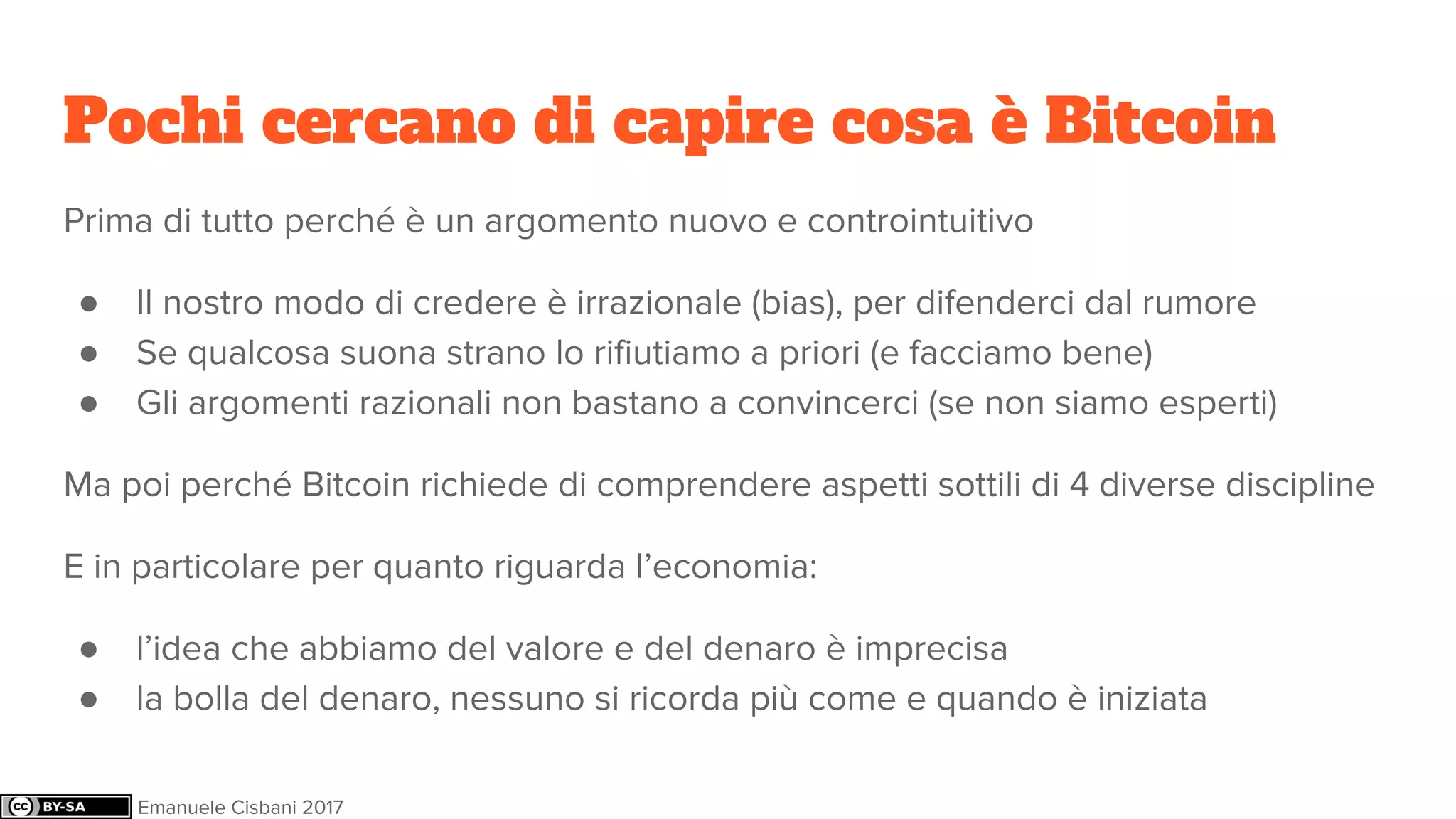 Pochi cercano di capire cosa è Bitcoin
Prima di tutto perché è un argomento nuovo e controintuitivo
● Il nostro modo di credere è irrazionale (bias), per difenderci dal rumore
● Se qualcosa suona strano lo rifiutiamo a priori (e facciamo bene)
● Gli argomenti razionali non bastano a convincerci (se non siamo esperti)
Ma poi perché Bitcoin richiede di comprendere aspetti sottili di 4 diverse discipline
E in particolare per quanto riguarda l’economia:
● l’idea che abbiamo del valore e del denaro è imprecisa
● la bolla del denaro, nessuno si ricorda più come e quando è iniziata
Emanuele Cisbani 2017
 