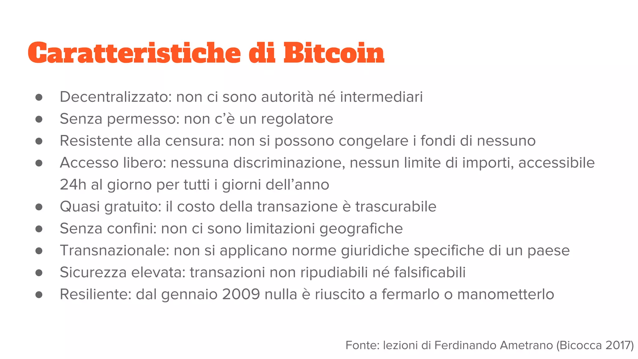 Caratteristiche di Bitcoin
● Decentralizzato: non ci sono autorità né intermediari
● Senza permesso: non c’è un regolatore
● Resistente alla censura: non si possono congelare i fondi di nessuno
● Accesso libero: nessuna discriminazione, nessun limite di importi, accessibile
24h al giorno per tutti i giorni dell’anno
● Quasi gratuito: il costo della transazione è trascurabile
● Senza confini: non ci sono limitazioni geografiche
● Transnazionale: non si applicano norme giuridiche specifiche di un paese
● Sicurezza elevata: transazioni non ripudiabili né falsificabili
● Resiliente: dal gennaio 2009 nulla è riuscito a fermarlo o manometterlo
Fonte: lezioni di Ferdinando Ametrano (Bicocca 2017)
 