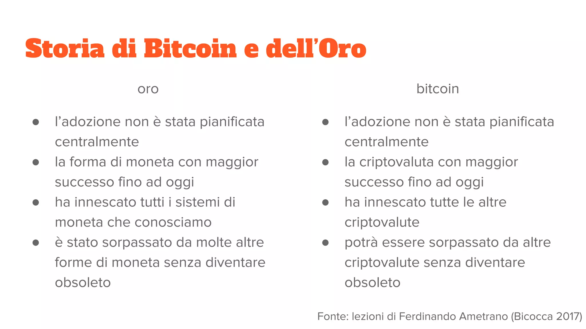 Storia di Bitcoin e dell’Oro
oro
● l’adozione non è stata pianificata
centralmente
● la forma di moneta con maggior
successo fino ad oggi
● ha innescato tutti i sistemi di
moneta che conosciamo
● è stato sorpassato da molte altre
forme di moneta senza diventare
obsoleto
bitcoin
● l’adozione non è stata pianificata
centralmente
● la criptovaluta con maggior
successo fino ad oggi
● ha innescato tutte le altre
criptovalute
● potrà essere sorpassato da altre
criptovalute senza diventare
obsoleto
Fonte: lezioni di Ferdinando Ametrano (Bicocca 2017)
 