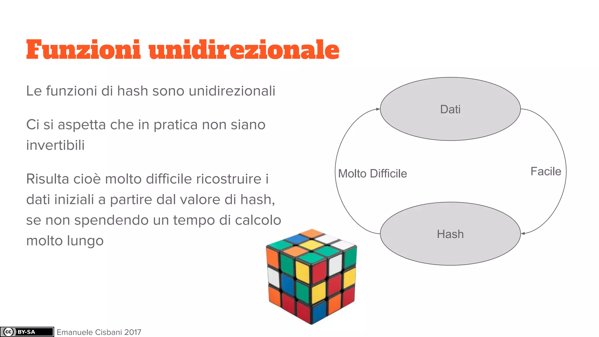 Funzioni unidirezionale
Le funzioni di hash sono unidirezionali
Ci si aspetta che in pratica non siano
invertibili
Risulta cioè molto difficile ricostruire i
dati iniziali a partire dal valore di hash,
se non spendendo un tempo di calcolo
molto lungo
Dati
Hash
FacileMolto Difficile
Emanuele Cisbani 2017
 