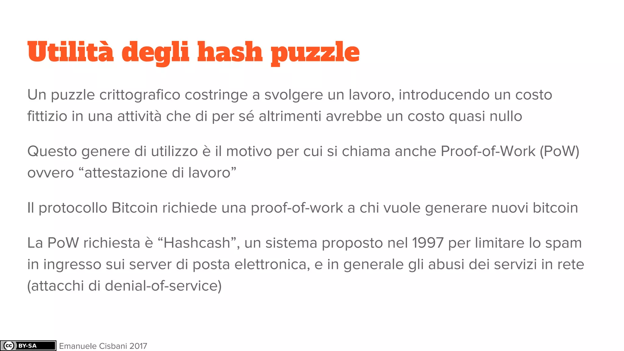 Utilità degli hash puzzle
Un puzzle crittografico costringe a svolgere un lavoro, introducendo un costo
fittizio in una attività che di per sé altrimenti avrebbe un costo quasi nullo
Questo genere di utilizzo è il motivo per cui si chiama anche Proof-of-Work (PoW)
ovvero “attestazione di lavoro”
Il protocollo Bitcoin richiede una proof-of-work a chi vuole generare nuovi bitcoin
La PoW richiesta è “Hashcash”, un sistema proposto nel 1997 per limitare lo spam
in ingresso sui server di posta elettronica, e in generale gli abusi dei servizi in rete
(attacchi di denial-of-service)
Emanuele Cisbani 2017
 