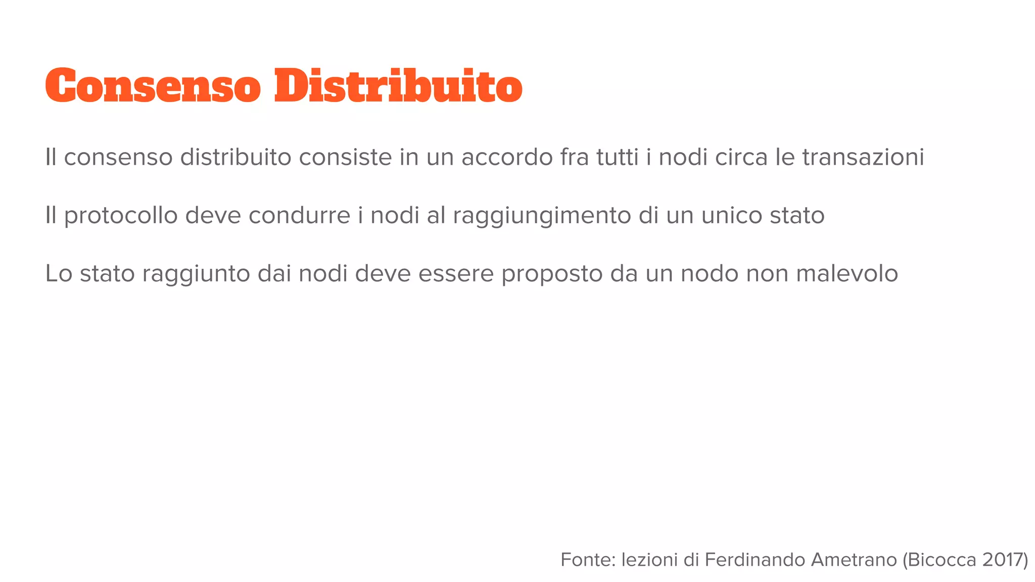 Consenso Distribuito
Il consenso distribuito consiste in un accordo fra tutti i nodi circa le transazioni
Il protocollo deve condurre i nodi al raggiungimento di un unico stato
Lo stato raggiunto dai nodi deve essere proposto da un nodo non malevolo
Fonte: lezioni di Ferdinando Ametrano (Bicocca 2017)
 