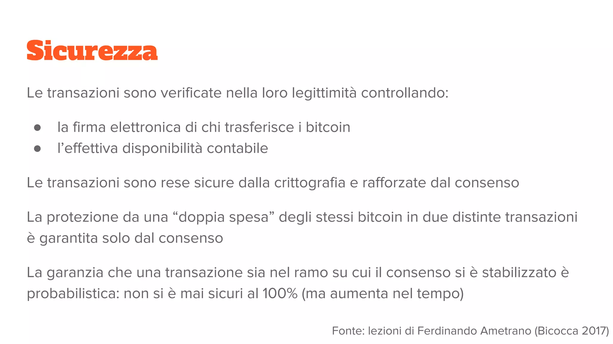 Sicurezza
Le transazioni sono verificate nella loro legittimità controllando:
● la firma elettronica di chi trasferisce i bitcoin
● l’effettiva disponibilità contabile
Le transazioni sono rese sicure dalla crittografia e rafforzate dal consenso
La protezione da una “doppia spesa” degli stessi bitcoin in due distinte transazioni
è garantita solo dal consenso
La garanzia che una transazione sia nel ramo su cui il consenso si è stabilizzato è
probabilistica: non si è mai sicuri al 100% (ma aumenta nel tempo)
Fonte: lezioni di Ferdinando Ametrano (Bicocca 2017)
 