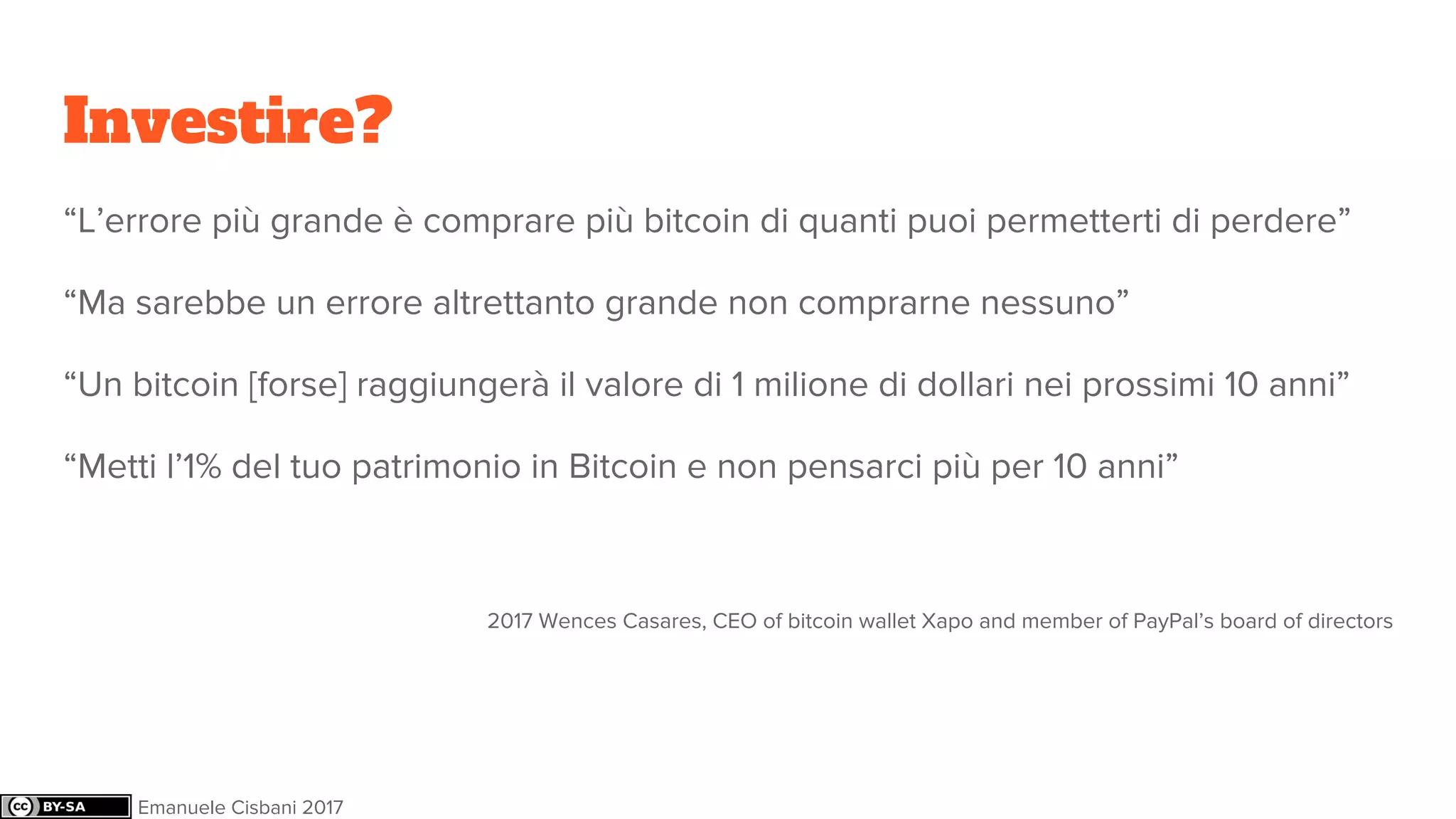 Investire?
“L’errore più grande è comprare più bitcoin di quanti puoi permetterti di perdere”
“Ma sarebbe un errore altrettanto grande non comprarne nessuno”
“Un bitcoin [forse] raggiungerà il valore di 1 milione di dollari nei prossimi 10 anni”
“Metti l’1% del tuo patrimonio in Bitcoin e non pensarci più per 10 anni”
2017 Wences Casares, CEO of bitcoin wallet Xapo and member of PayPal’s board of directors
Emanuele Cisbani 2017
 