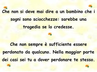 Che non si deve mai dire a un bambino che i sogni sono sciocchezze: sarebbe una tragedia se lo credesse. Che non sempre è sufficiente essere perdonato da qualcuno. Nella maggior parte dei casi sei tu a dover perdonare te stesso. 