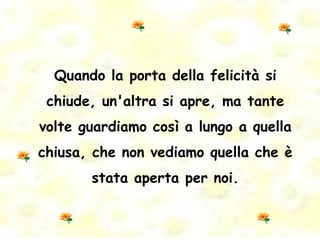 Quando la porta della felicità si chiude, un'altra si apre, ma tante volte guardiamo così a lungo a quella chiusa, che non vediamo quella che è stata aperta per noi. 