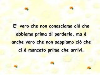 E' vero che non conosciamo ciò che abbiamo prima di perderlo, ma è anche vero che non sappiamo ciò che ci è mancato prima che arrivi. 