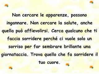 Non cercare le apparenze, possono ingannare. Non cercare la salute, anche quella può affievolirsi. Cerca qualcuno che ti faccia sorridere perché ci vuole solo un sorriso per far sembrare brillante una giornataccia. Trova quello che fa sorridere il tuo cuore. 