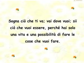 Sogna ciò che ti va; vai dove vuoi; sii ciò che vuoi essere, perché hai solo una vita e una possibilità di fare le cose che vuoi fare. 
