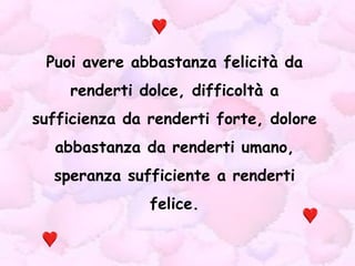 Puoi avere abbastanza felicità da renderti dolce, difficoltà a sufficienza da renderti forte, dolore abbastanza da renderti umano, speranza sufficiente a renderti felice. 