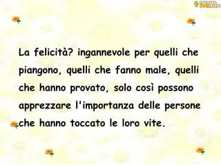 La felicità? ingannevole per quelli che piangono, quelli che fanno male, quelli che hanno provato, solo così possono apprezzare l'importanza delle persone che hanno toccato le loro vite. 